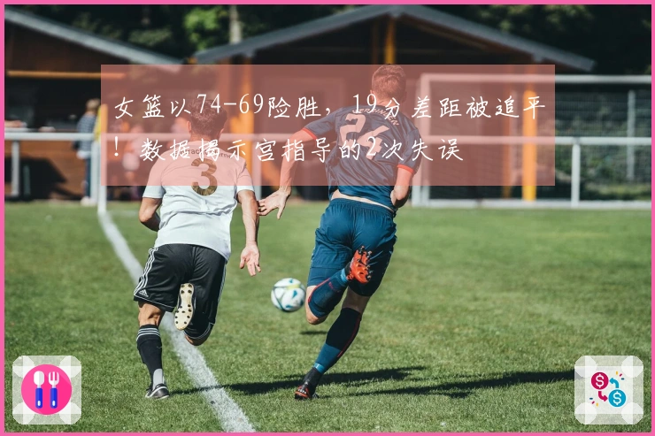 女篮以74-69险胜，19分差距被追平！数据揭示宫指导的2次失误