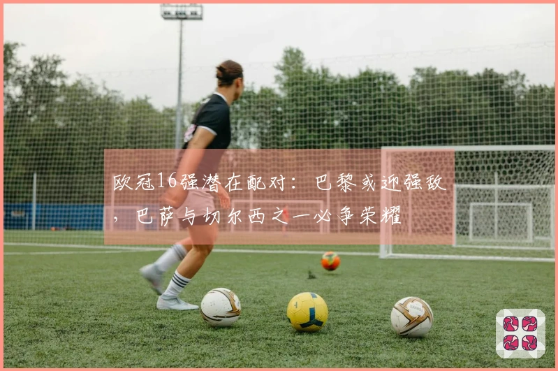 欧冠16强潜在配对：巴黎或迎强敌，巴萨与切尔西之一必争荣耀