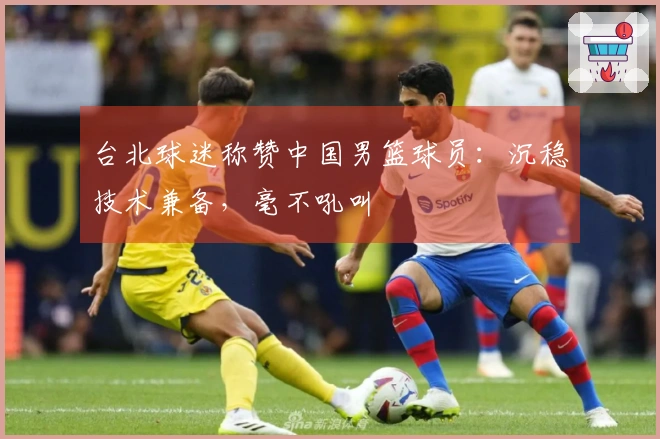 台北球迷称赞中国男篮球员：沉稳技术兼备，毫不吼叫