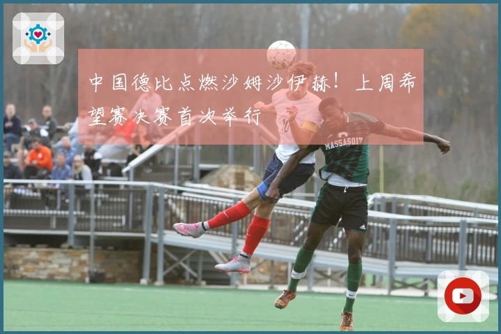 中国德比点燃沙姆沙伊赫！上周希望赛决赛首次举行