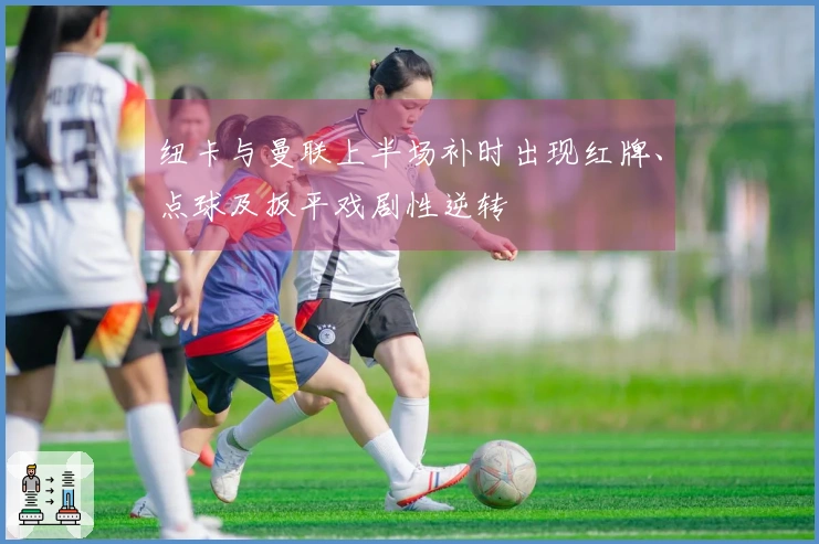 纽卡与曼联上半场补时出现红牌、点球及扳平戏剧性逆转