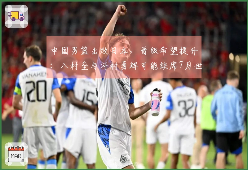 中国男篮击败日本，晋级希望提升：八村垒与河村勇辉可能缺席7月世预赛