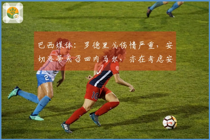 巴西媒体：罗德里戈伤情严重，安切洛蒂或召回内马尔，亦在考虑安东尼