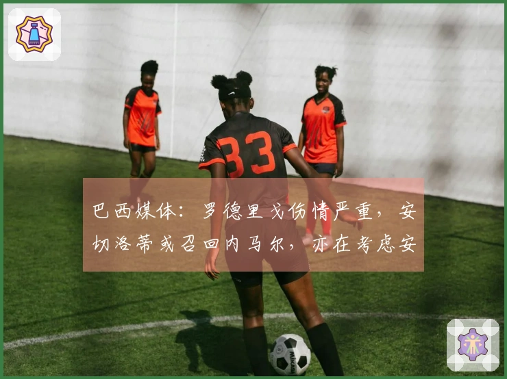 巴西媒体：罗德里戈伤情严重，安切洛蒂或召回内马尔，亦在考虑安东尼