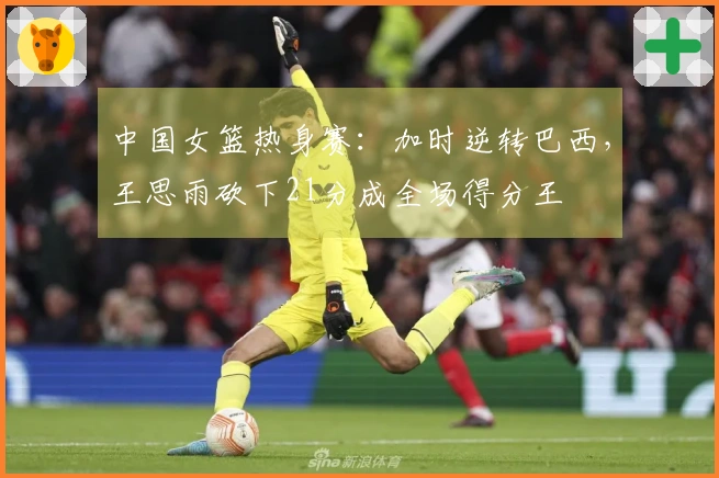 中国女篮热身赛：加时逆转巴西，王思雨砍下21分成全场得分王