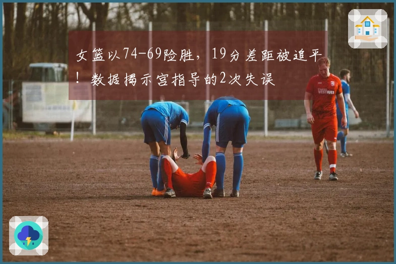 女篮以74-69险胜，19分差距被追平！数据揭示宫指导的2次失误