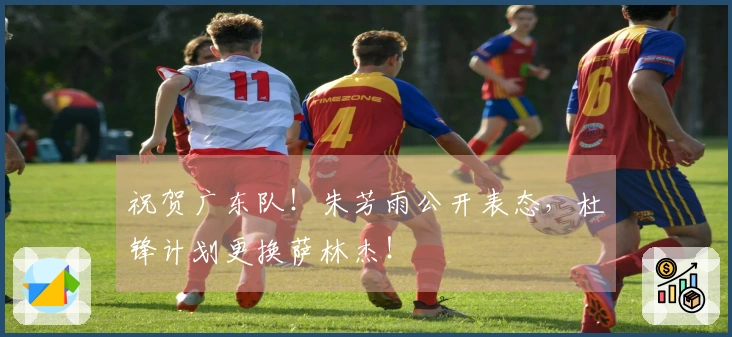 祝贺广东队！朱芳雨公开表态，杜锋计划更换萨林杰！