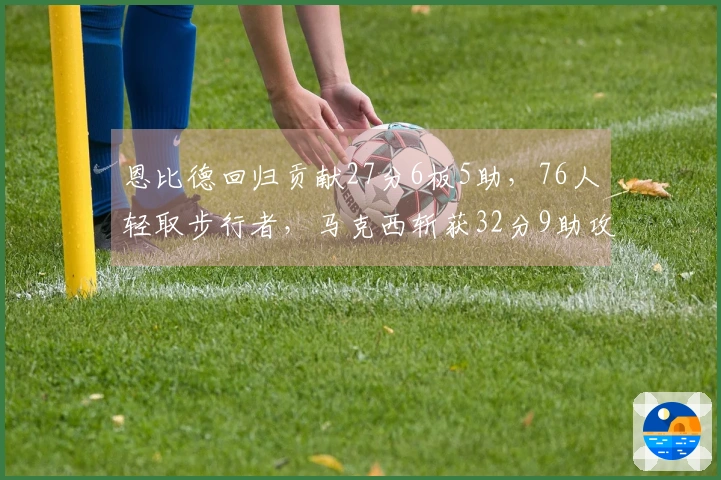 恩比德回归贡献27分6板5助，76人轻取步行者，马克西斩获32分9助攻，探花得23分