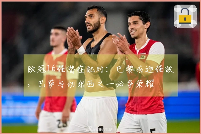 欧冠16强潜在配对：巴黎或迎强敌，巴萨与切尔西之一必争荣耀