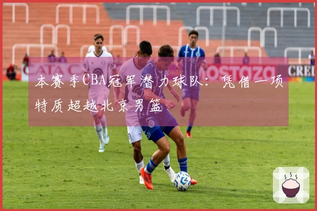 本赛季CBA冠军潜力球队：凭借一项特质超越北京男篮