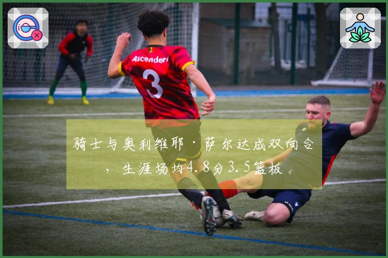 骑士与奥利维耶·萨尔达成双向合同，生涯场均4.8分3.5篮板