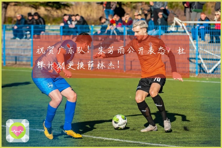 祝贺广东队！朱芳雨公开表态，杜锋计划更换萨林杰！