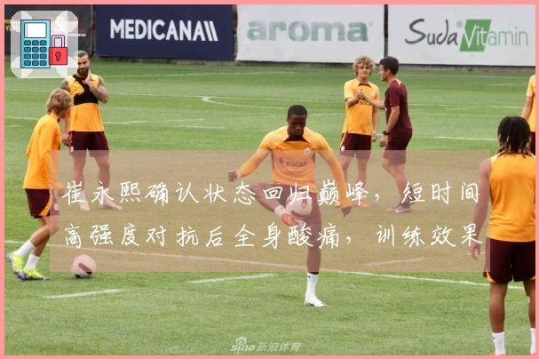 崔永熙确认状态回归巅峰，短时间高强度对抗后全身酸痛，训练效果令人满意
