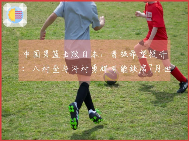 中国男篮击败日本，晋级希望提升：八村垒与河村勇辉可能缺席7月世预赛