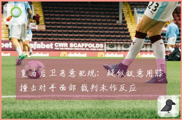 皇马后卫恶意犯规：疑似故意用膝撞击对手面部 裁判未作反应