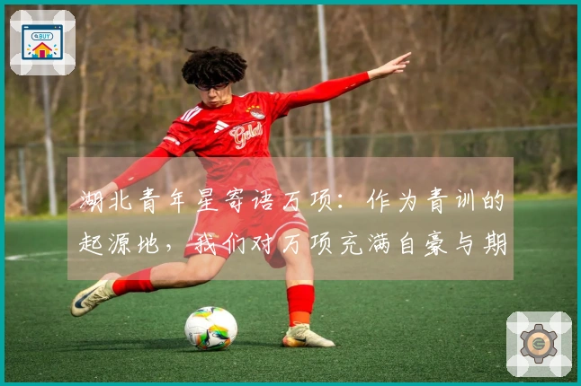 湖北青年星寄语万项：作为青训的起源地，我们对万项充满自豪与期待