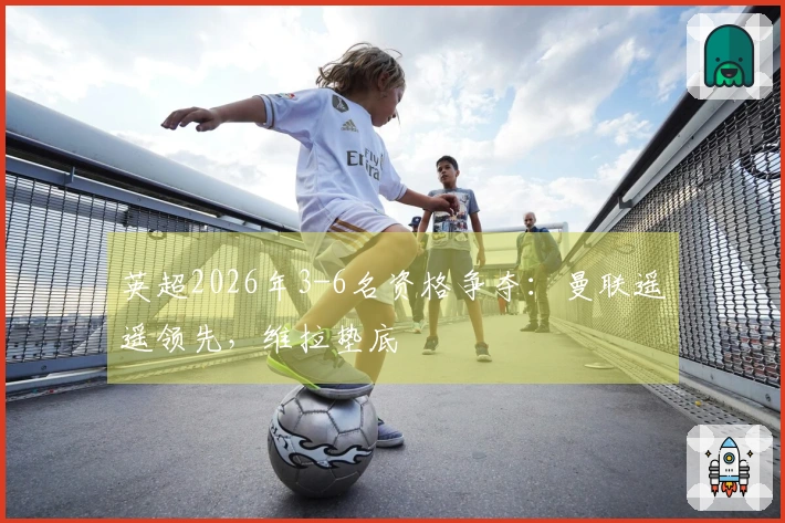 英超2026年3-6名资格争夺：曼联遥遥领先，维拉垫底