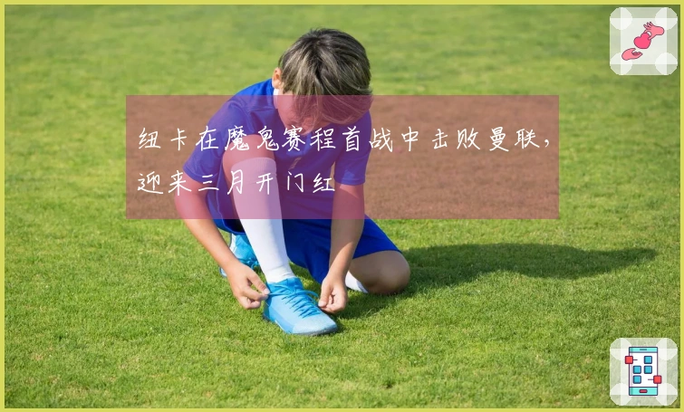 纽卡在魔鬼赛程首战中击败曼联，迎来三月开门红