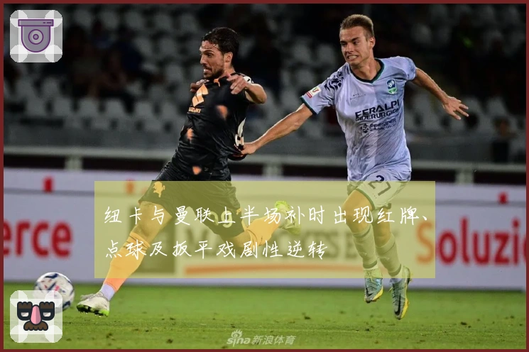 纽卡与曼联上半场补时出现红牌、点球及扳平戏剧性逆转