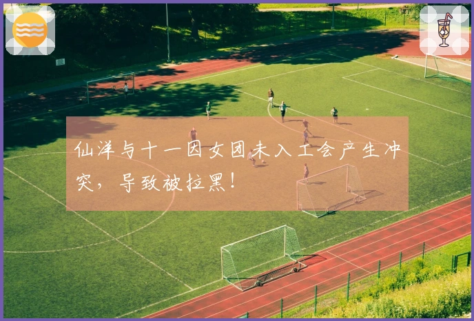 仙洋与十一因女团未入工会产生冲突，导致被拉黑！