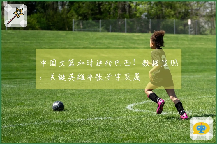 中国女篮加时逆转巴西！数据显现，关键英雄非张子宇莫属