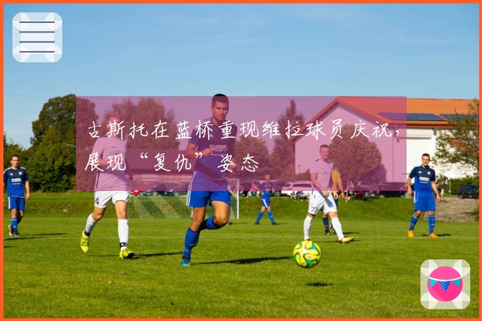 古斯托在蓝桥重现维拉球员庆祝，展现“复仇”姿态