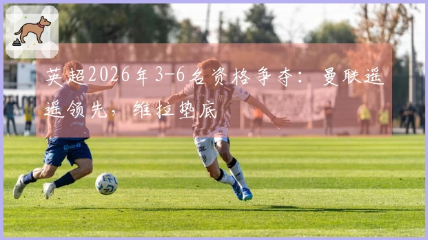 英超2026年3-6名资格争夺：曼联遥遥领先，维拉垫底