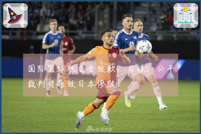 国际篮球联合会致歉，日媒：公平裁判将导致日本惨败！