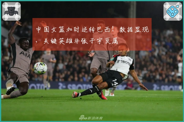 中国女篮加时逆转巴西！数据显现，关键英雄非张子宇莫属