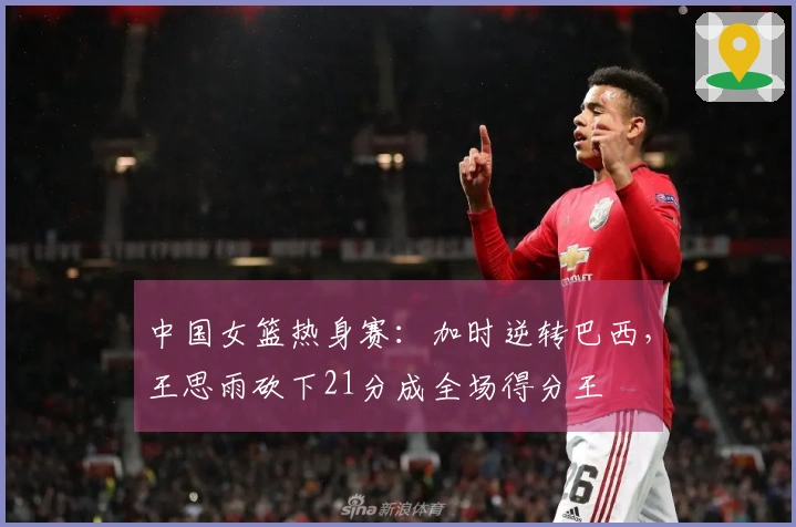 中国女篮热身赛：加时逆转巴西，王思雨砍下21分成全场得分王