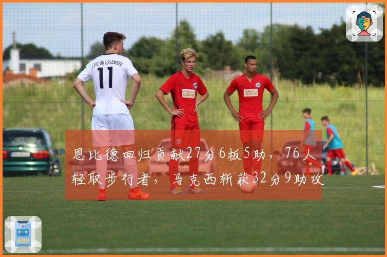 恩比德回归贡献27分6板5助，76人轻取步行者，马克西斩获32分9助攻，探花得23分